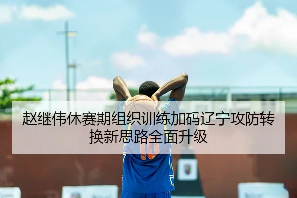 赵继伟休赛期组织训练加码辽宁攻防转换新思路全面升级