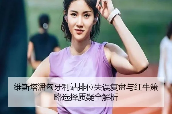 维斯塔潘匈牙利站排位失误复盘与红牛策略选择质疑全解析