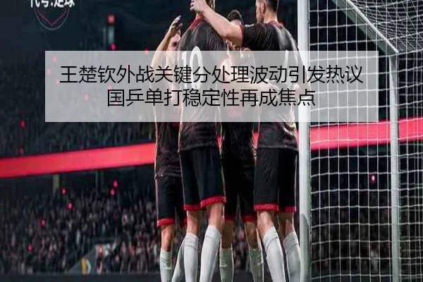 王楚钦外战关键分处理波动引发热议 国乒单打稳定性再成焦点